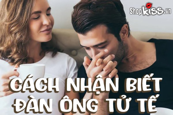 Cách nhận biết đàn ông tử tế khi yêu để chọn làm chồng