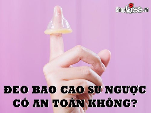 Đeo bao cao su ngược có an toàn không?