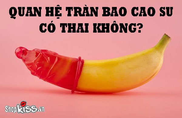 Quan hệ tràn bao cao su có thai không?