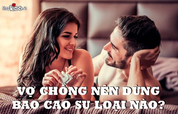 Vợ chồng nên dùng bao cao su loại nào để dễ lên đỉnh nhất?